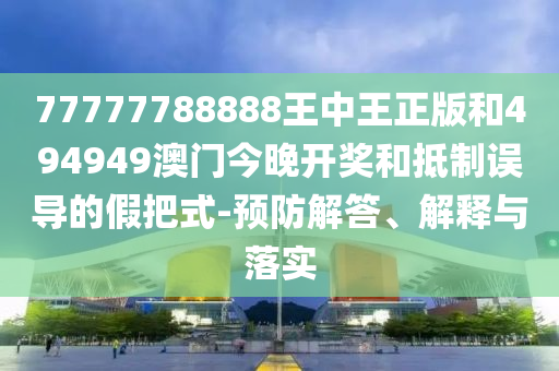 77777788888王中王正版和494949澳門今晚開獎和抵制誤導(dǎo)的假把式-預(yù)防解答、解釋與落實