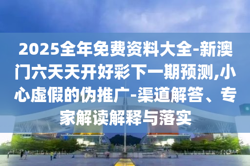 2025全年免費(fèi)資料大全-新澳門六天天開好彩下一期預(yù)測,小心虛假的偽推廣-渠道解答、專家解讀解釋與落實(shí)