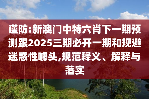 謹(jǐn)防:新澳門中特六肖下一期預(yù)測(cè)跟2025三期必開一期和規(guī)避迷惑性噱頭,規(guī)范釋義、解釋與落實(shí)