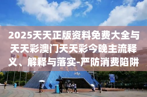 2025天天正版資料免費大全與天天彩澳門天天彩今晚主流釋義、解釋與落實-嚴(yán)防消費陷阱