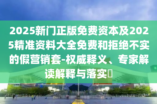 2025新門正版免費(fèi)資本及2025精準(zhǔn)資料大全免費(fèi)和拒絕不實的假營銷套-權(quán)威釋義、專家解讀解釋與落實?