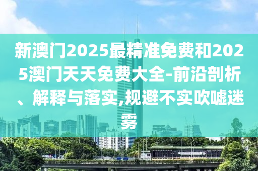 新澳門(mén)2025最精準(zhǔn)免費(fèi)和2025澳門(mén)天天免費(fèi)大全-前沿剖析、解釋與落實(shí),規(guī)避不實(shí)吹噓迷霧