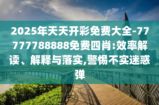 2025年天天開彩免費大全-77777788888免費四肖:效率解讀、解釋與落實,警惕不實迷惑彈