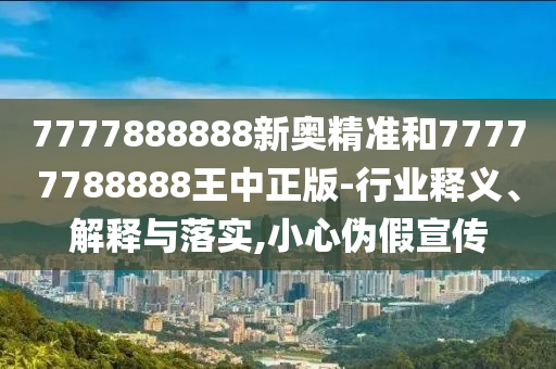 7777888888新奧精準(zhǔn)和77777788888王中正版-行業(yè)釋義、解釋與落實(shí),小心偽假宣傳
