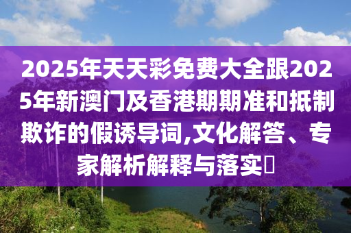 2025年天天彩免費大全跟2025年新澳門及香港期期準和抵制欺詐的假誘導詞,文化解答、專家解析解釋與落實?