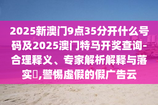 2025新澳門9點(diǎn)35分開什么號碼及2025澳門特馬開獎(jiǎng)查詢-合理釋義、專家解析解釋與落實(shí)?,警惕虛假的假廣告云