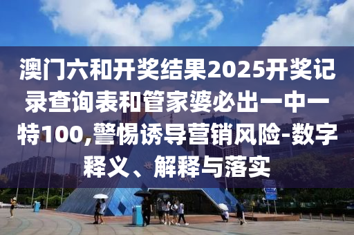 澳門六和開獎結(jié)果2025開獎記錄查詢表和管家婆必出一中一特100,警惕誘導營銷風險-數(shù)字釋義、解釋與落實