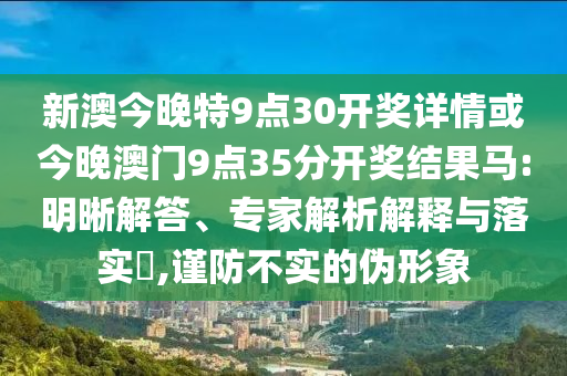 新澳今晚特9點30開獎詳情或今晚澳門9點35分開獎結(jié)果馬:明晰解答、專家解析解釋與落實?,謹(jǐn)防不實的偽形象