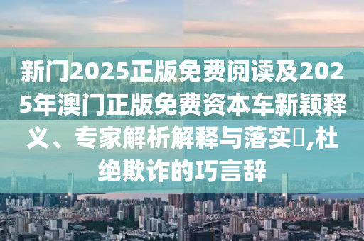 新門2025正版免費(fèi)閱讀及2025年澳門正版免費(fèi)資本車新穎釋義、專家解析解釋與落實(shí)?,杜絕欺詐的巧言辭