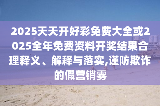 2025天天開好彩免費(fèi)大全或2025全年免費(fèi)資料開獎(jiǎng)結(jié)果合理釋義、解釋與落實(shí),謹(jǐn)防欺詐的假營銷霧