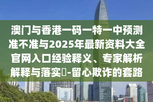 澳門(mén)與香港一碼一特一中預(yù)測(cè)準(zhǔn)不準(zhǔn)與2025年最新資料大全官網(wǎng)入口經(jīng)驗(yàn)釋義、專家解析解釋與落實(shí)?-留心欺詐的套路