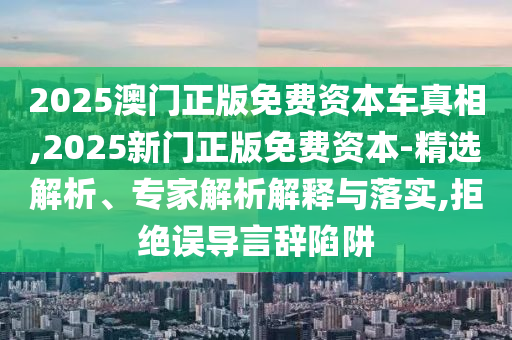 2025澳門正版免費資本車真相,2025新門正版免費資本-精選解析、專家解析解釋與落實,拒絕誤導(dǎo)言辭陷阱
