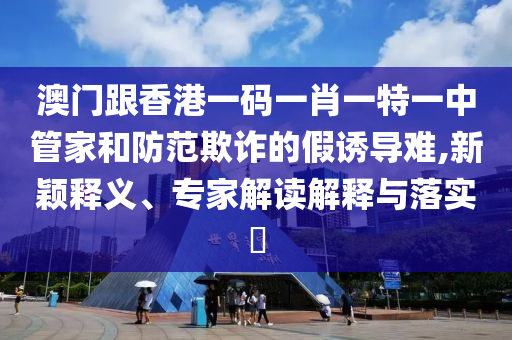 澳門跟香港一碼一肖一特一中管家和防范欺詐的假誘導(dǎo)難,新穎釋義、專家解讀解釋與落實(shí)?