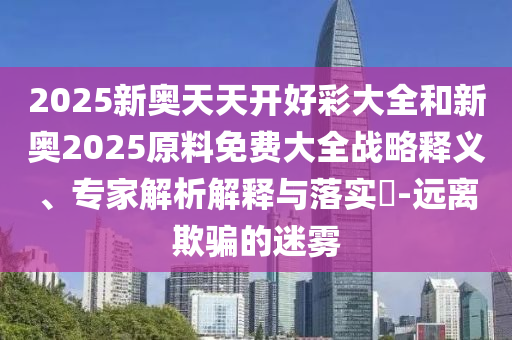 2025新奧天天開好彩大全和新奧2025原料免費大全戰(zhàn)略釋義、專家解析解釋與落實?-遠離欺騙的迷霧