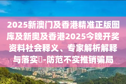 2025新澳門及香港精準正版圖庫及新奧及香港2025今晚開獎資料社會釋義、專家解析解釋與落實?-防范不實推銷騙局