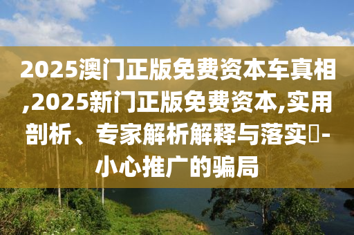 2025澳門正版免費(fèi)資本車真相,2025新門正版免費(fèi)資本,實(shí)用剖析、專家解析解釋與落實(shí)?-小心推廣的騙局