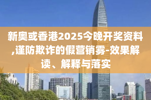 新奧或香港2025今晚開獎資料,謹(jǐn)防欺詐的假營銷霧-效果解讀、解釋與落實