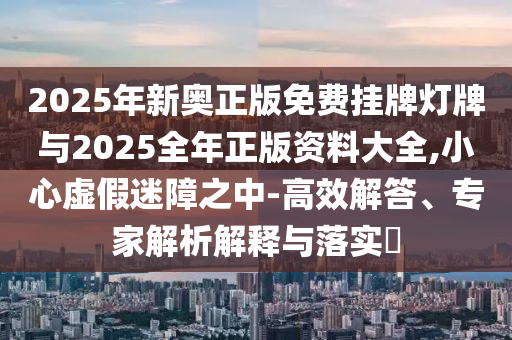 2025年新奧正版免費(fèi)掛牌燈牌與2025全年正版資料大全,小心虛假迷障之中-高效解答、專家解析解釋與落實(shí)?