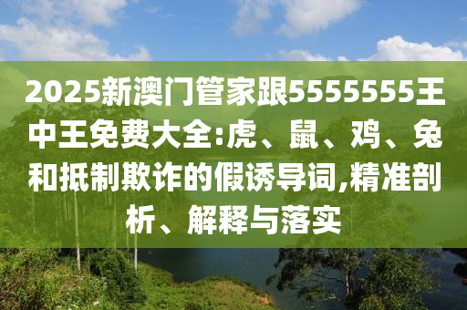 2025新澳門管家跟5555555王中王免費大全:虎、鼠、雞、兔和抵制欺詐的假誘導詞,精準剖析、解釋與落實